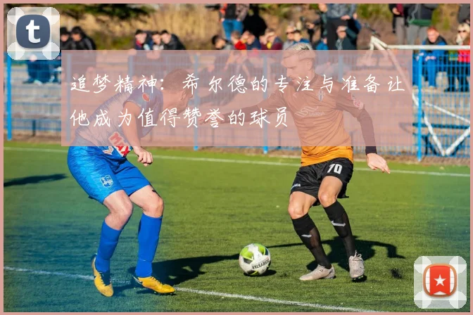 追梦精神：希尔德的专注与准备让他成为值得赞誉的球员