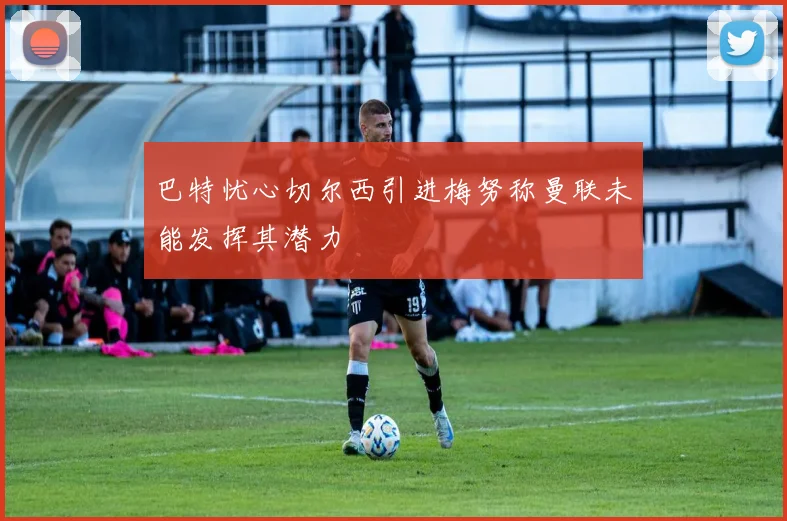 巴特忧心切尔西引进梅努称曼联未能发挥其潜力