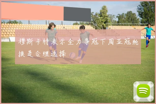 穆斯卡特表示全力争冠下周亚冠轮换是合理选择