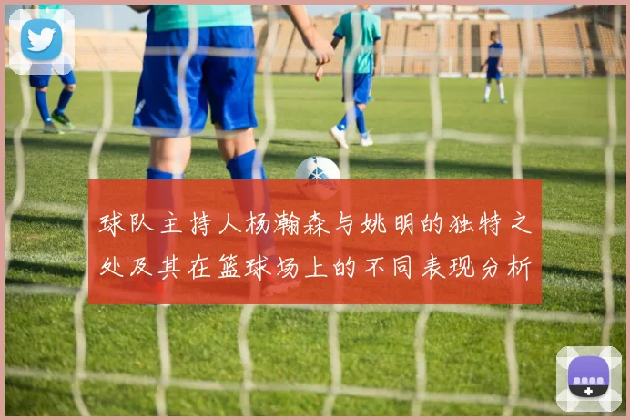 球队主持人杨瀚森与姚明的独特之处及其在篮球场上的不同表现分析