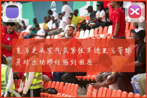 皇马更衣室气氛紧张罗德里戈等球员对出场顺位感到困惑