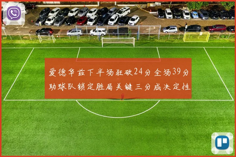 爱德华兹下半场狂砍24分全场39分助球队锁定胜局关键三分成决定性因素