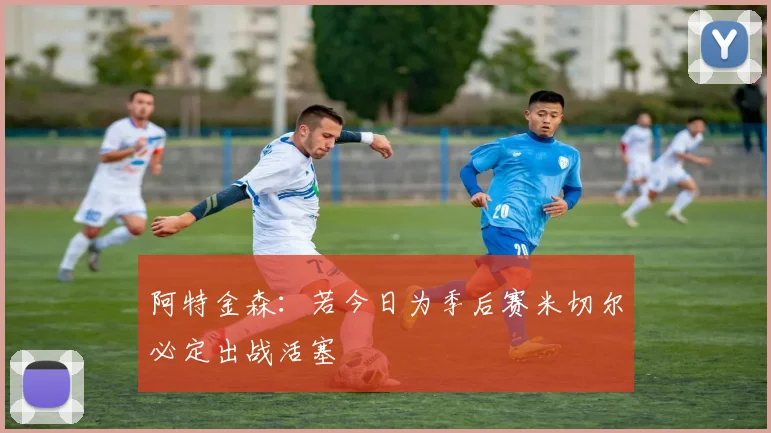 阿特金森：若今日为季后赛米切尔必定出战活塞