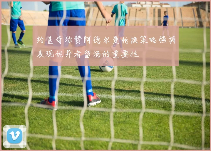 约基奇称赞阿德尔曼轮换策略强调表现优异者留场的重要性
