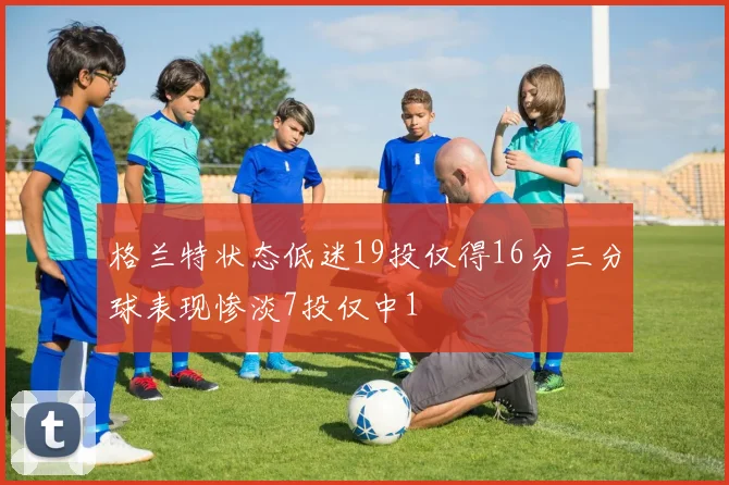 格兰特状态低迷19投仅得16分三分球表现惨淡7投仅中1