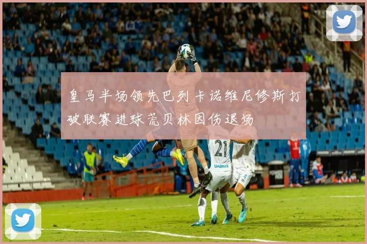 皇马半场领先巴列卡诺维尼修斯打破联赛进球荒贝林因伤退场
