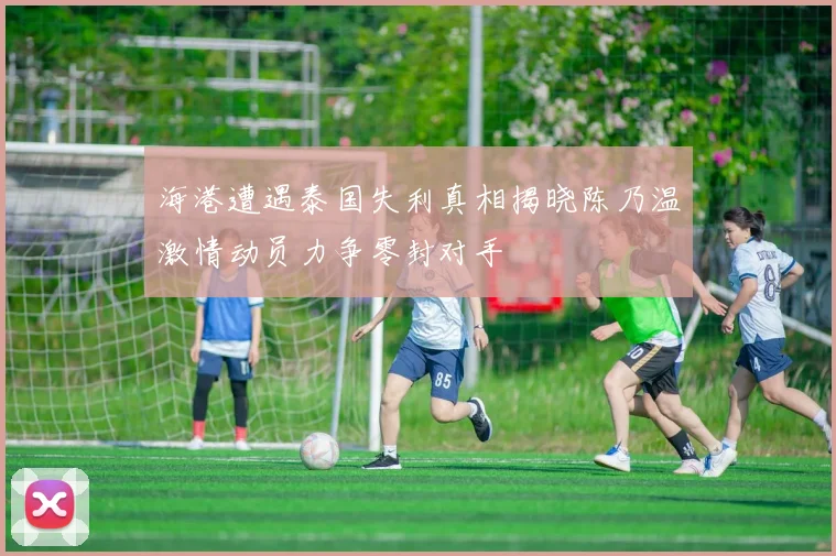 海港遭遇泰国失利真相揭晓陈乃温激情动员力争零封对手