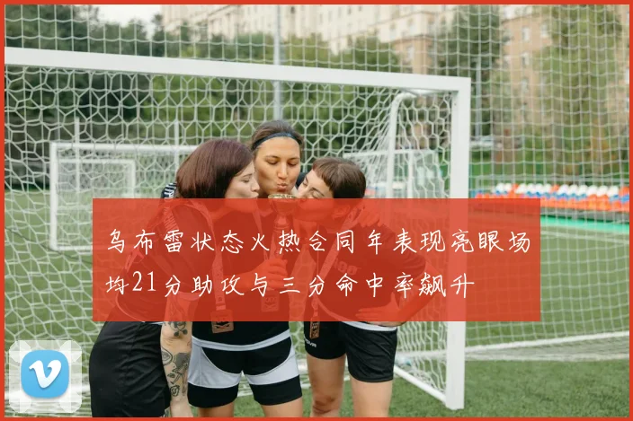 乌布雷状态火热合同年表现亮眼场均21分助攻与三分命中率飙升