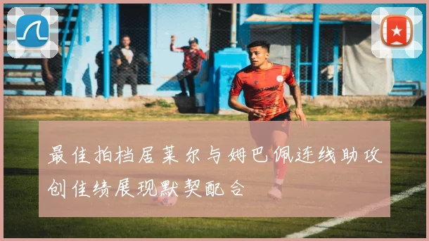 最佳拍档居莱尔与姆巴佩连线助攻创佳绩展现默契配合