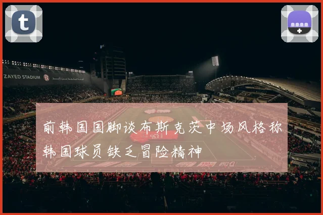 前韩国国脚谈布斯克茨中场风格称韩国球员缺乏冒险精神