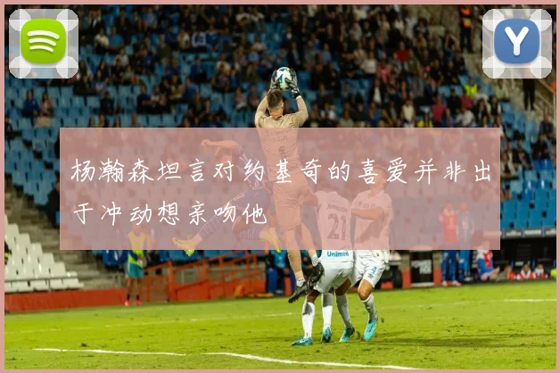 杨瀚森坦言对约基奇的喜爱并非出于冲动想亲吻他