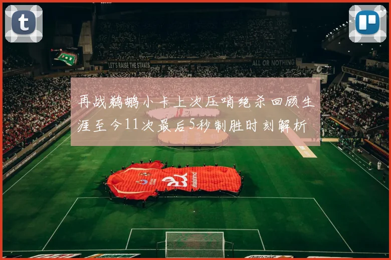 再战鹈鹕小卡上次压哨绝杀回顾生涯至今11次最后5秒制胜时刻解析