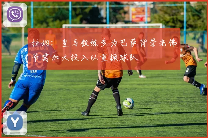 拉姆：皇马教练多为巴萨背景老佛爷需加大投入以重振球队