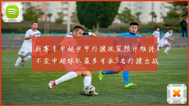 新赛季中超中甲外援政策预计维持不变中超球队最多可派5名外援出战