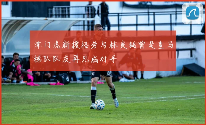 津门虎新援格劳与林良铭曾是皇马梯队队友再见成对手