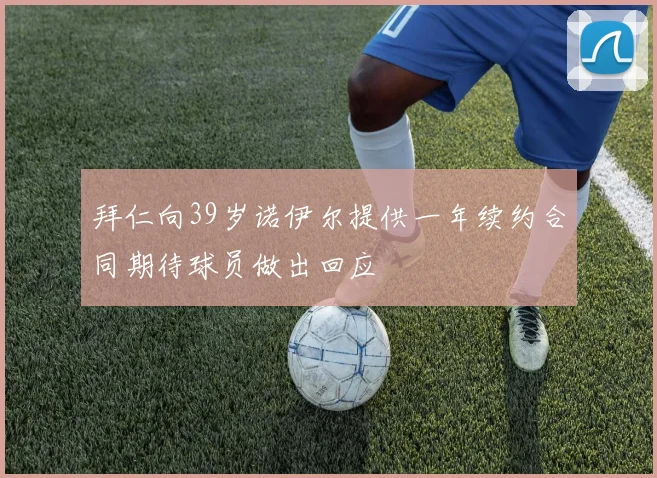 拜仁向39岁诺伊尔提供一年续约合同期待球员做出回应